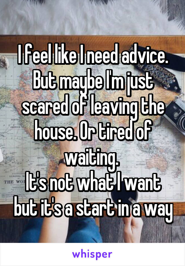 I feel like I need advice. But maybe I'm just scared of leaving the house. Or tired of waiting. 
It's not what I want but it's a start in a way