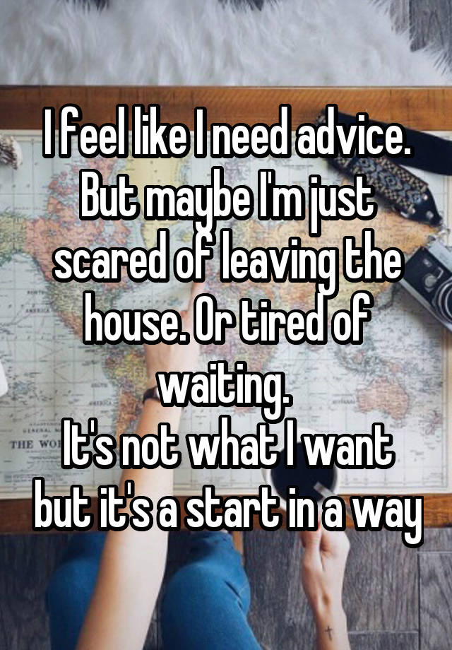 I feel like I need advice. But maybe I'm just scared of leaving the house. Or tired of waiting. 
It's not what I want but it's a start in a way