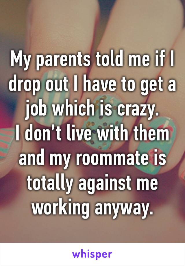 My parents told me if I drop out I have to get a job which is crazy. 
I don’t live with them and my roommate is totally against me working anyway.