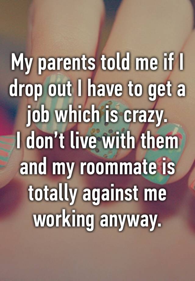 My parents told me if I drop out I have to get a job which is crazy. 
I don’t live with them and my roommate is totally against me working anyway.