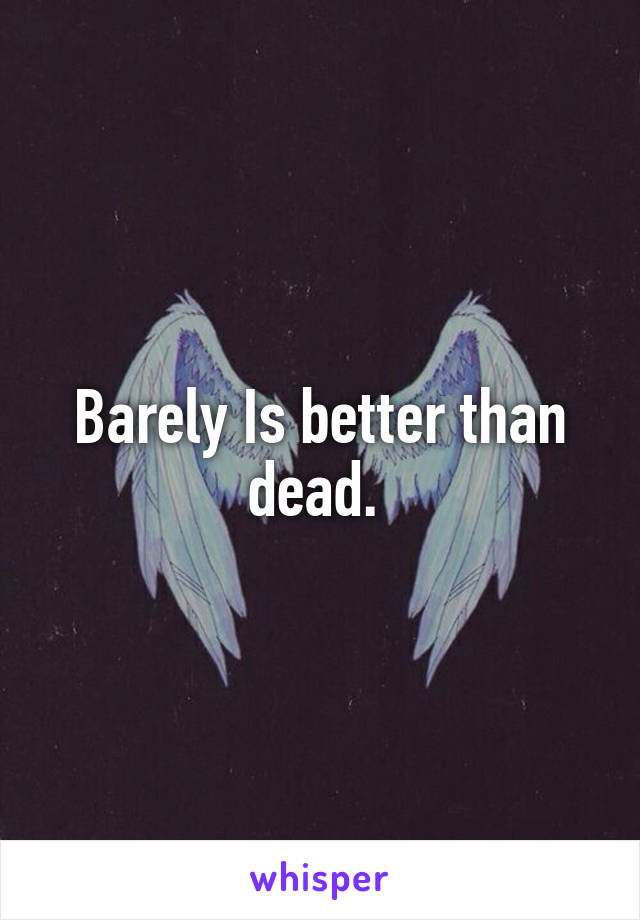 Barely Is better than dead. 