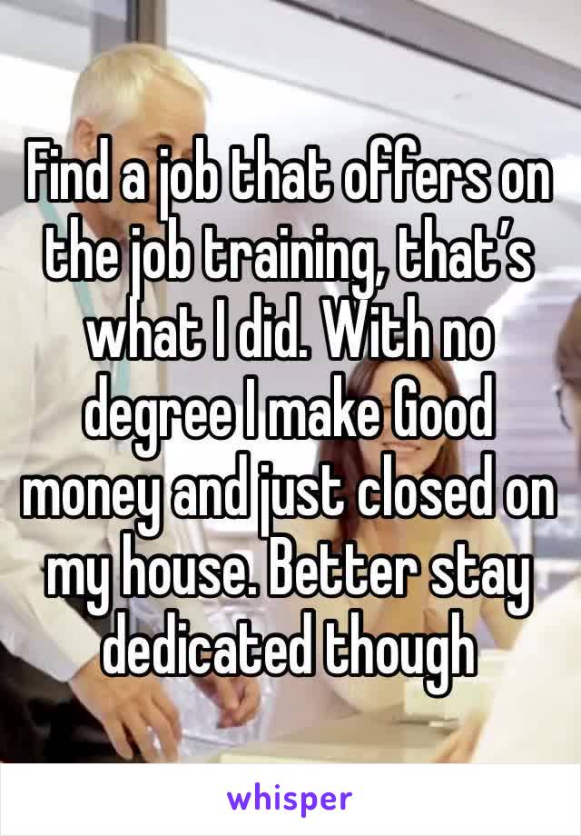 Find a job that offers on the job training, that’s what I did. With no degree I make Good money and just closed on my house. Better stay dedicated though 