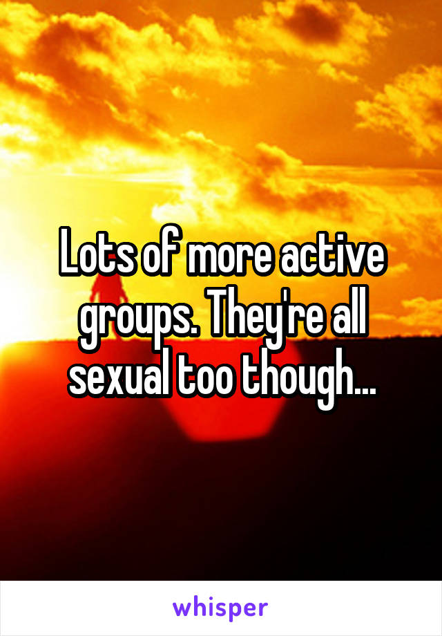 Lots of more active groups. They're all sexual too though...