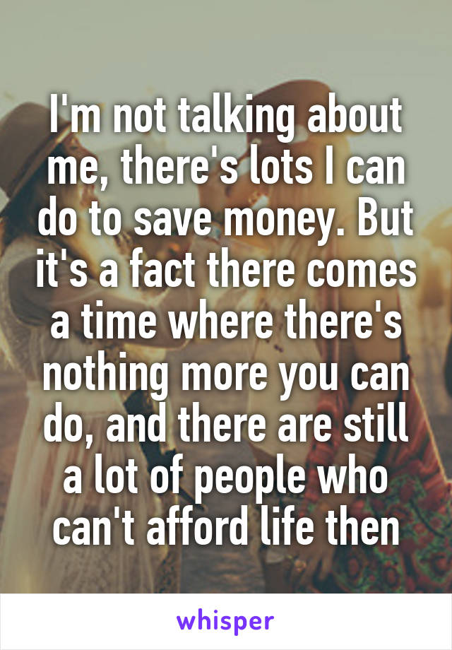 I'm not talking about me, there's lots I can do to save money. But it's a fact there comes a time where there's nothing more you can do, and there are still a lot of people who can't afford life then