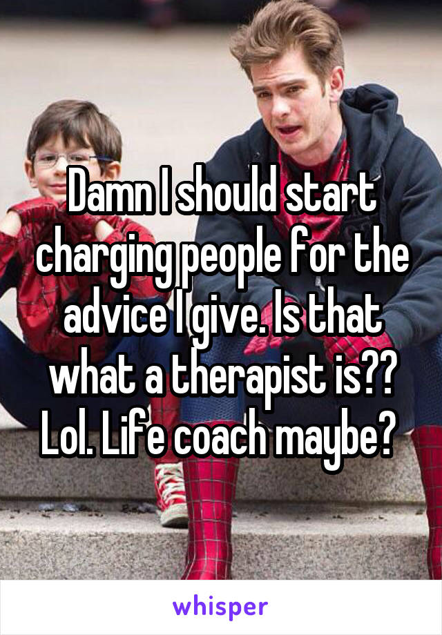 Damn I should start charging people for the advice I give. Is that what a therapist is?? Lol. Life coach maybe? 