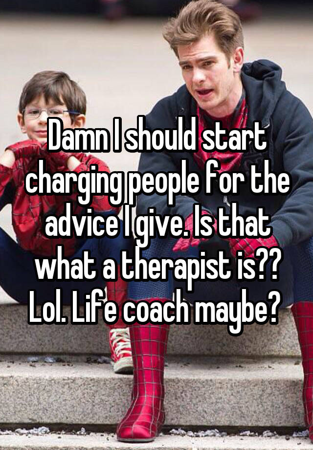 Damn I should start charging people for the advice I give. Is that what a therapist is?? Lol. Life coach maybe? 