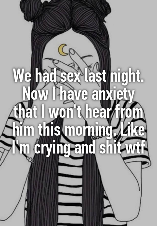 We had sex last night. Now I have anxiety that I won't hear from him this morning. Like I'm crying and shit wtf