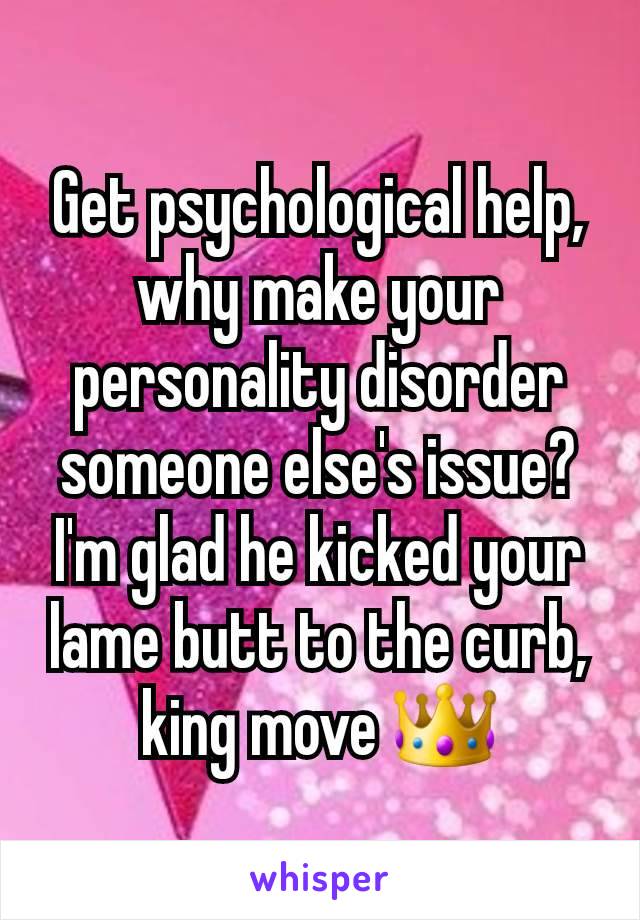 Get psychological help, why make your personality disorder someone else's issue? I'm glad he kicked your lame butt to the curb, king move 👑