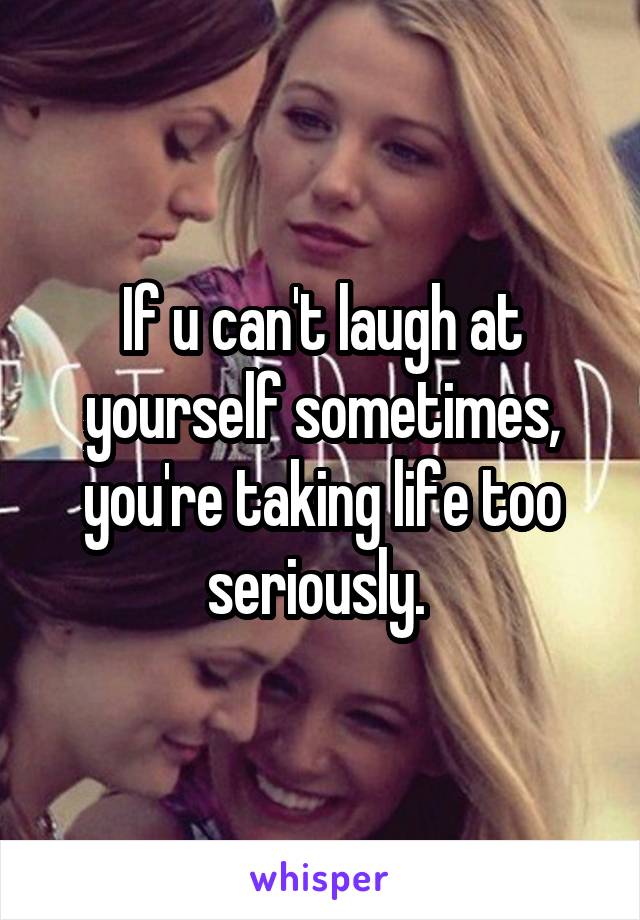 If u can't laugh at yourself sometimes, you're taking life too seriously. 