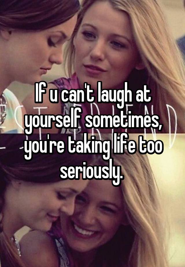 If u can't laugh at yourself sometimes, you're taking life too seriously. 