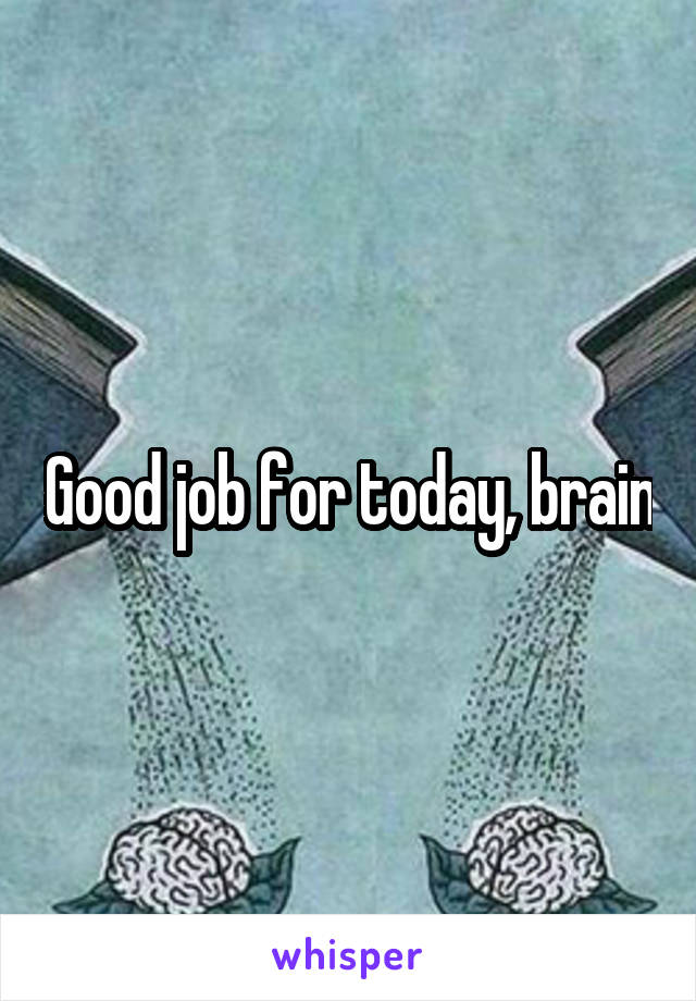 Good job for today, brain