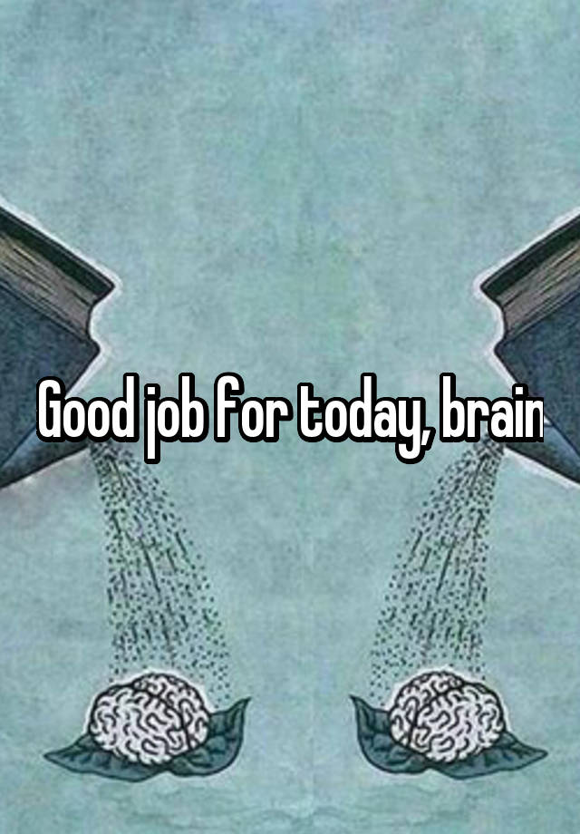 Good job for today, brain