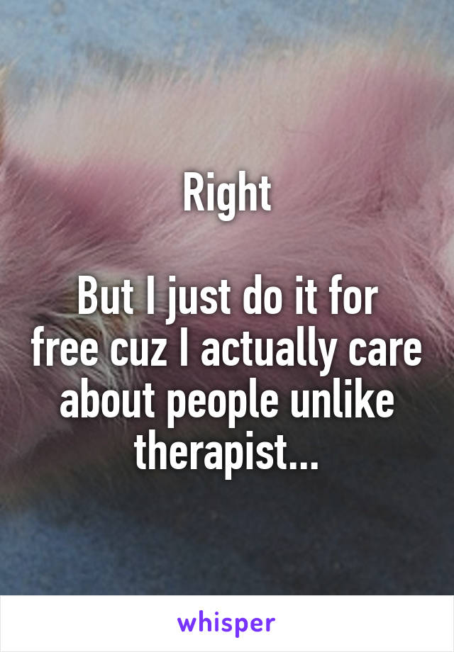 Right

But I just do it for free cuz I actually care about people unlike therapist...