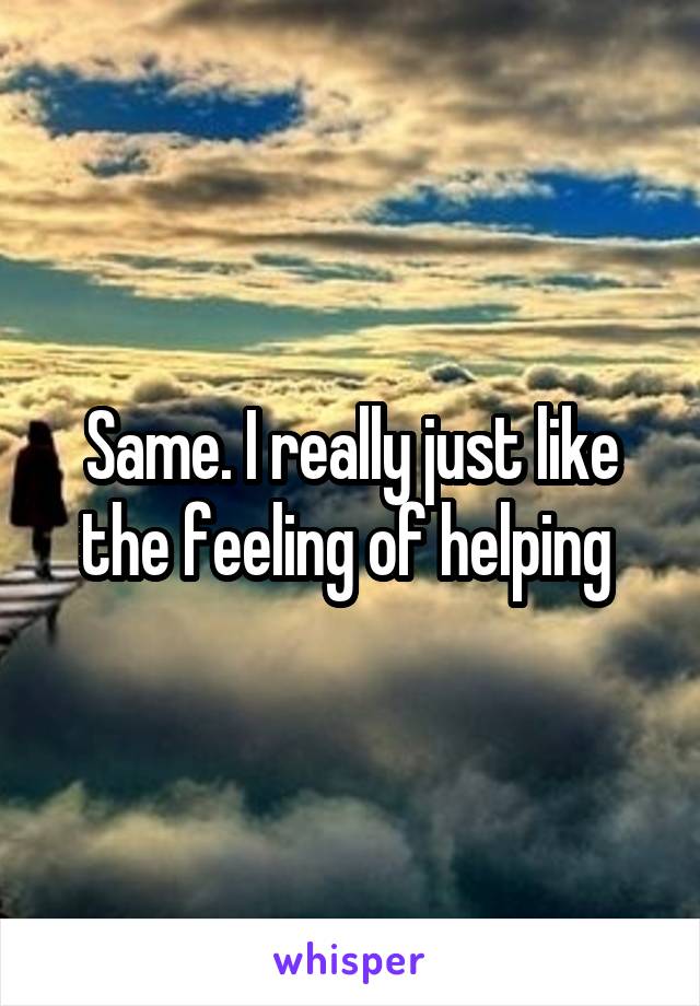 Same. I really just like the feeling of helping 