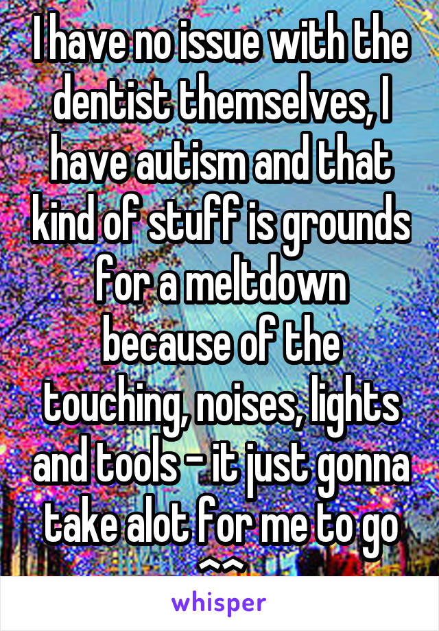 I have no issue with the dentist themselves, I have autism and that kind of stuff is grounds for a meltdown because of the touching, noises, lights and tools - it just gonna take alot for me to go ^^