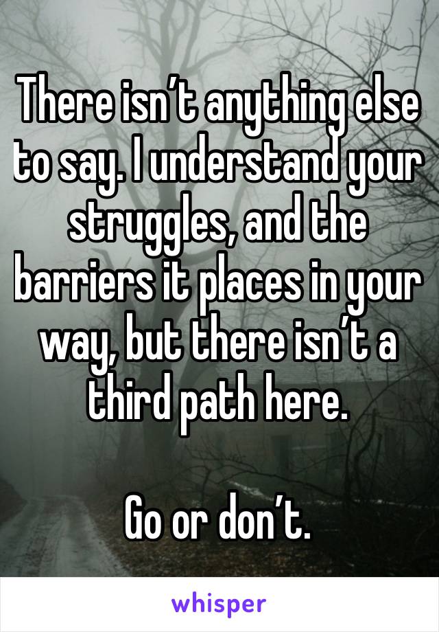 There isn’t anything else to say. I understand your struggles, and the barriers it places in your way, but there isn’t a third path here.

Go or don’t.