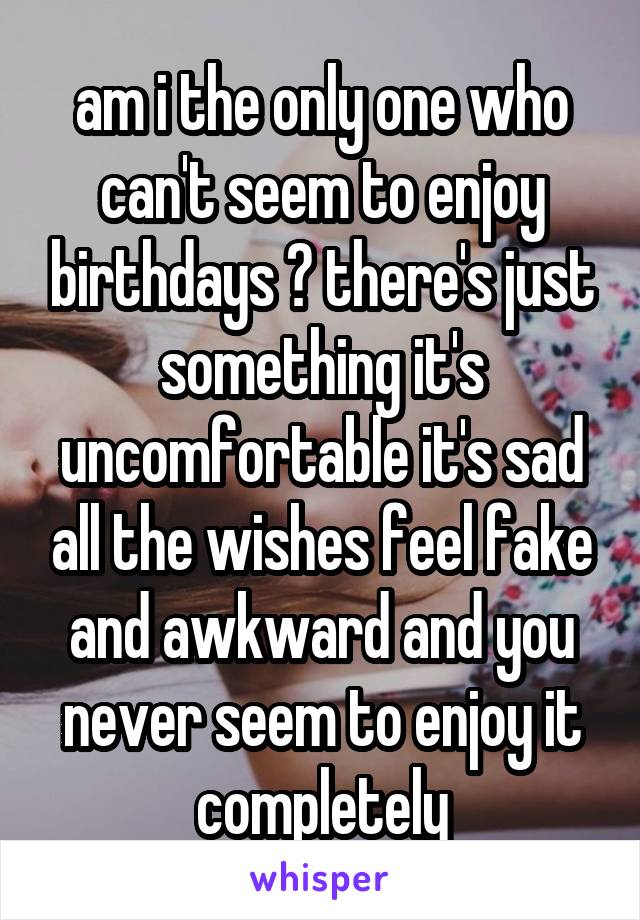 am i the only one who can't seem to enjoy birthdays ? there's just something it's uncomfortable it's sad all the wishes feel fake and awkward and you never seem to enjoy it completely