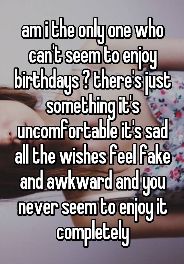 am i the only one who can't seem to enjoy birthdays ? there's just something it's uncomfortable it's sad all the wishes feel fake and awkward and you never seem to enjoy it completely