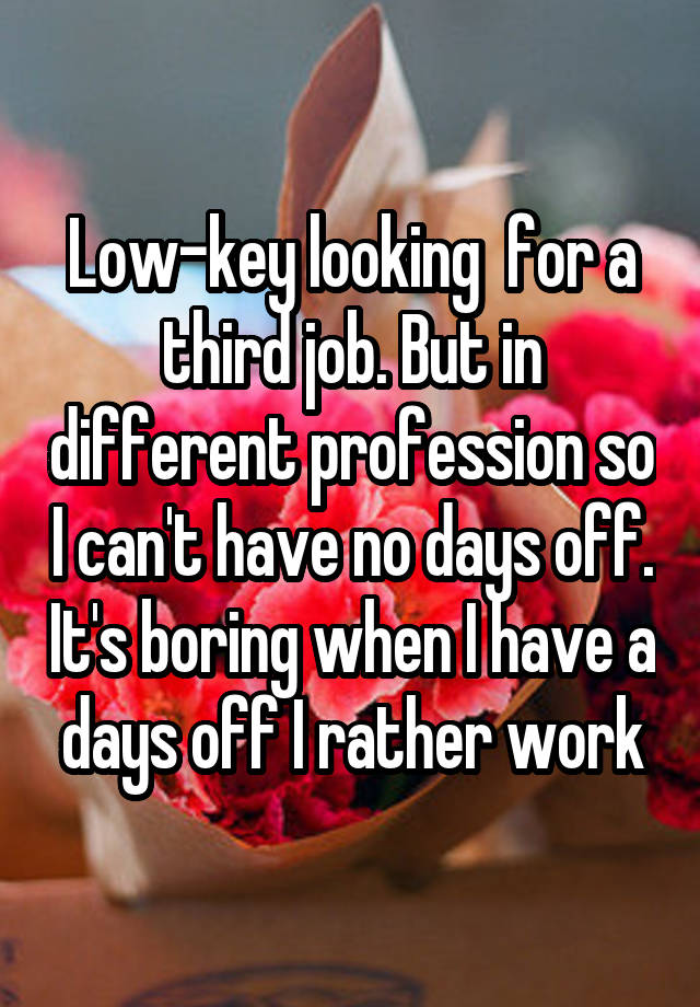 Low-key looking  for a third job. But in different profession so I can't have no days off. It's boring when I have a days off I rather work