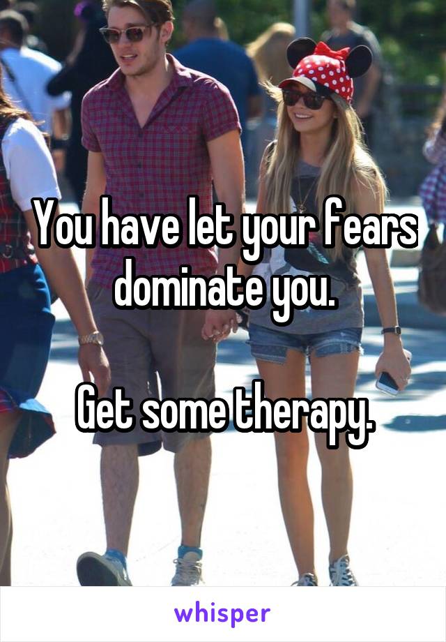 You have let your fears dominate you.

Get some therapy.