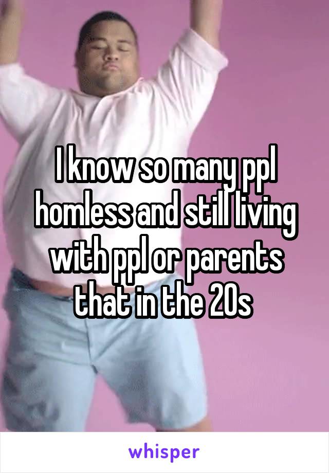 I know so many ppl homless and still living with ppl or parents that in the 20s 