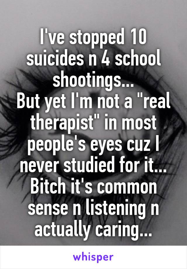 I've stopped 10 suicides n 4 school shootings...
But yet I'm not a "real therapist" in most people's eyes cuz I never studied for it...
Bitch it's common sense n listening n actually caring...