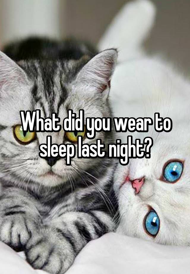 What did you wear to sleep last night?