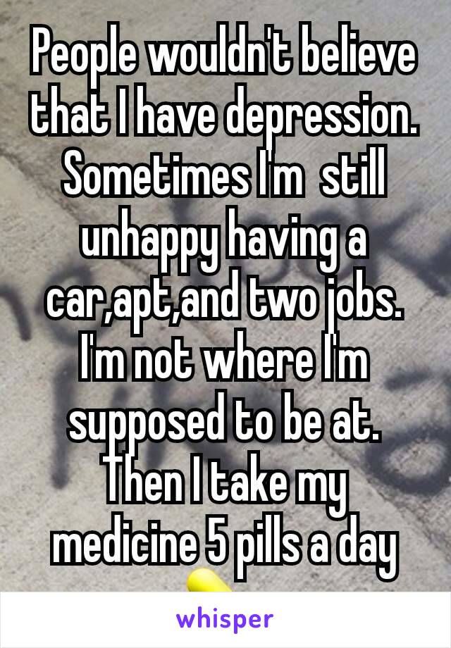 People wouldn't believe that I have depression. Sometimes I'm  still unhappy having a car,apt,and two jobs. I'm not where I'm supposed to be at. Then I take my medicine 5 pills a day 💊 