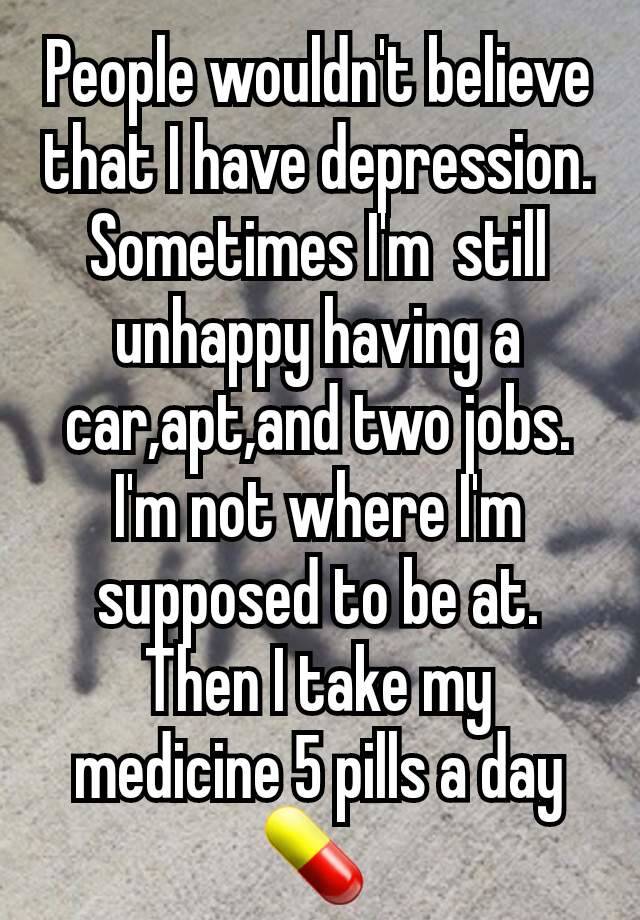 People wouldn't believe that I have depression. Sometimes I'm  still unhappy having a car,apt,and two jobs. I'm not where I'm supposed to be at. Then I take my medicine 5 pills a day 💊 