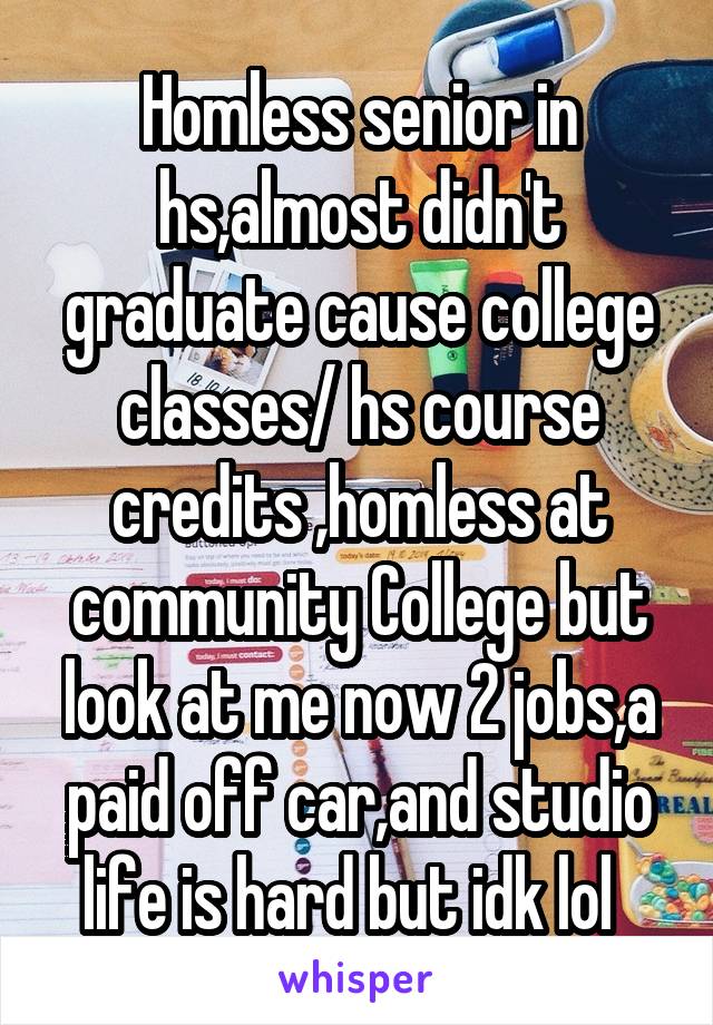 Homless senior in hs,almost didn't graduate cause college classes/ hs course credits ,homless at community College but look at me now 2 jobs,a paid off car,and studio life is hard but idk lol  