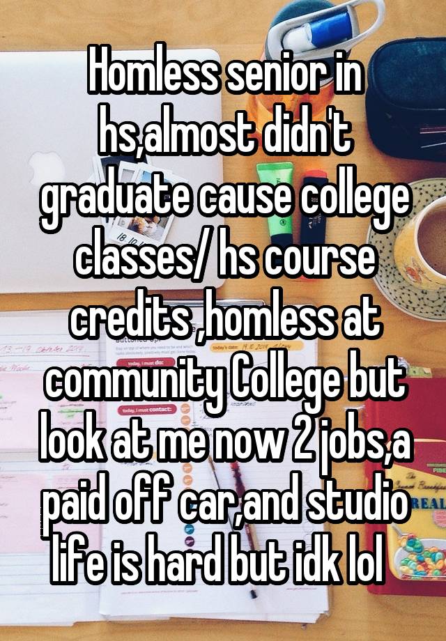 Homless senior in hs,almost didn't graduate cause college classes/ hs course credits ,homless at community College but look at me now 2 jobs,a paid off car,and studio life is hard but idk lol  