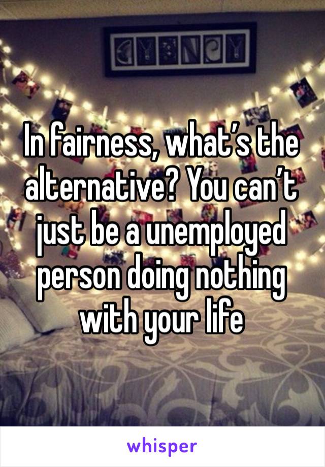 In fairness, what’s the alternative? You can’t just be a unemployed person doing nothing with your life