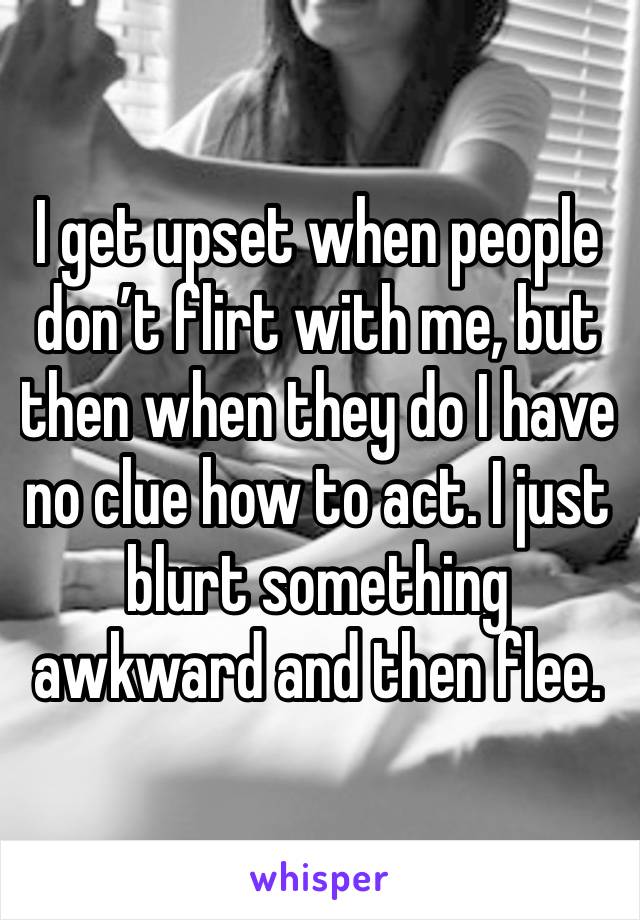 I get upset when people don’t flirt with me, but then when they do I have no clue how to act. I just blurt something awkward and then flee. 