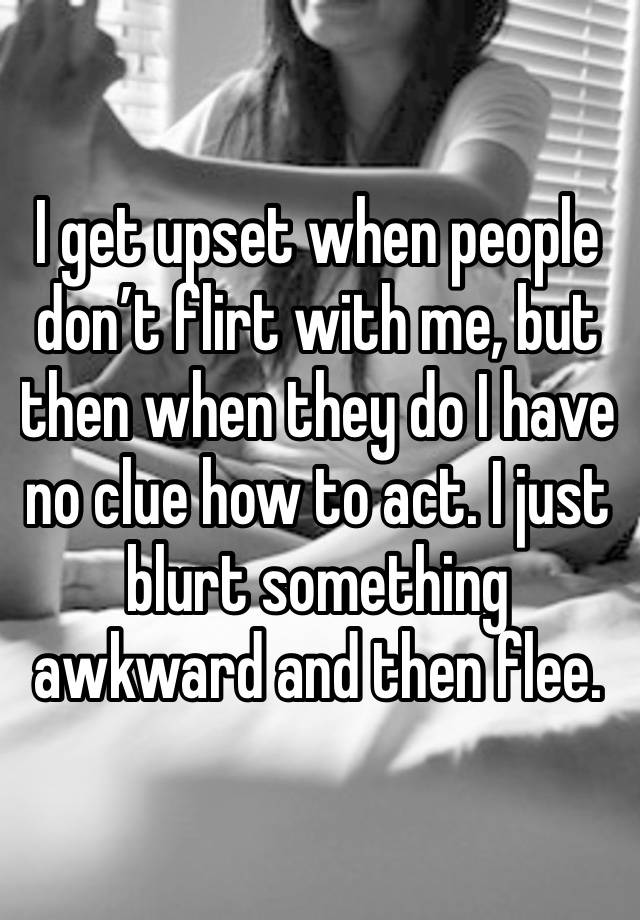 I get upset when people don’t flirt with me, but then when they do I have no clue how to act. I just blurt something awkward and then flee. 