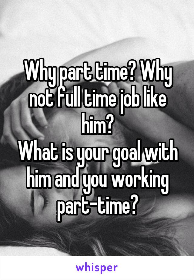 Why part time? Why not full time job like him?
What is your goal with him and you working part-time?