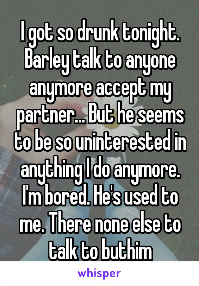 I got so drunk tonight. Barley talk to anyone anymore accept my partner... But he seems to be so uninterested in anything I do anymore. I'm bored. He's used to me. There none else to talk to buthim