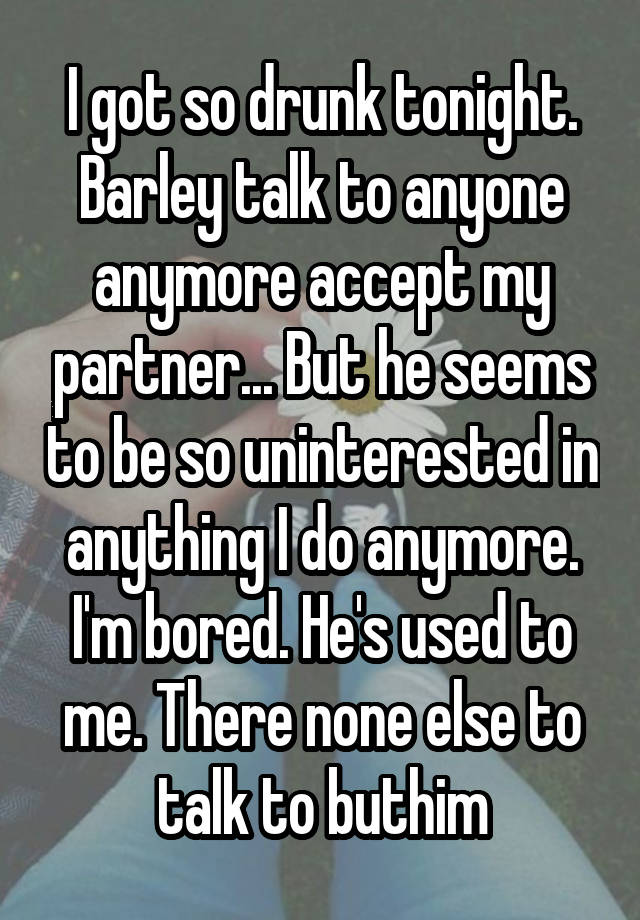 I got so drunk tonight. Barley talk to anyone anymore accept my partner... But he seems to be so uninterested in anything I do anymore. I'm bored. He's used to me. There none else to talk to buthim