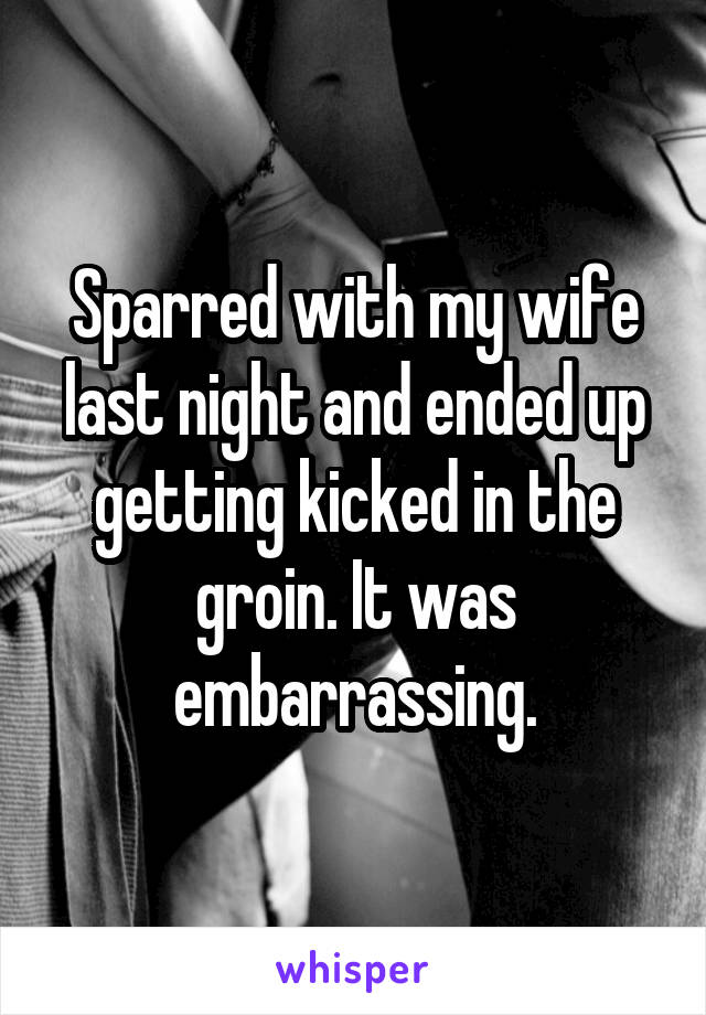 Sparred with my wife last night and ended up getting kicked in the groin. It was embarrassing.