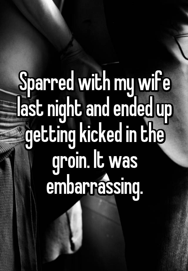 Sparred with my wife last night and ended up getting kicked in the groin. It was embarrassing.