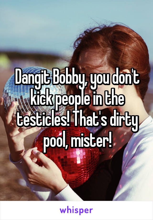 Dangit Bobby, you don't kick people in the testicles! That's dirty pool, mister!