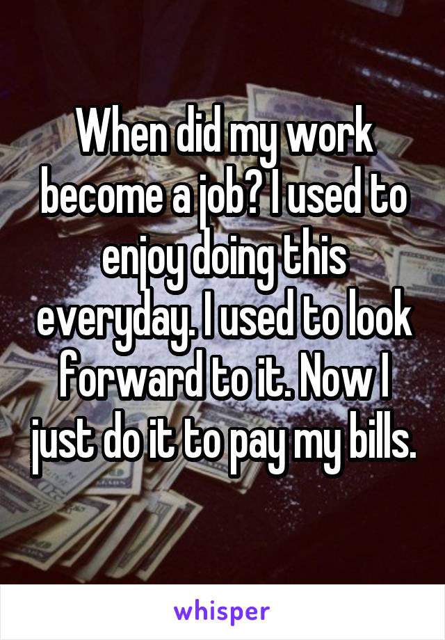 When did my work become a job? I used to enjoy doing this everyday. I used to look forward to it. Now I just do it to pay my bills. 