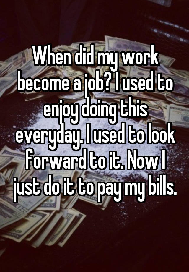 When did my work become a job? I used to enjoy doing this everyday. I used to look forward to it. Now I just do it to pay my bills. 