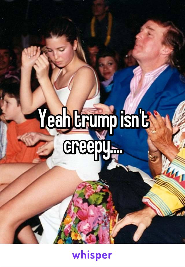 Yeah trump isn't creepy....