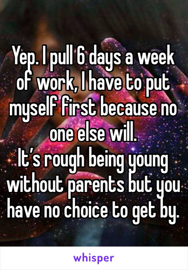 Yep. I pull 6 days a week of work, I have to put myself first because no one else will.
It’s rough being young without parents but you have no choice to get by.