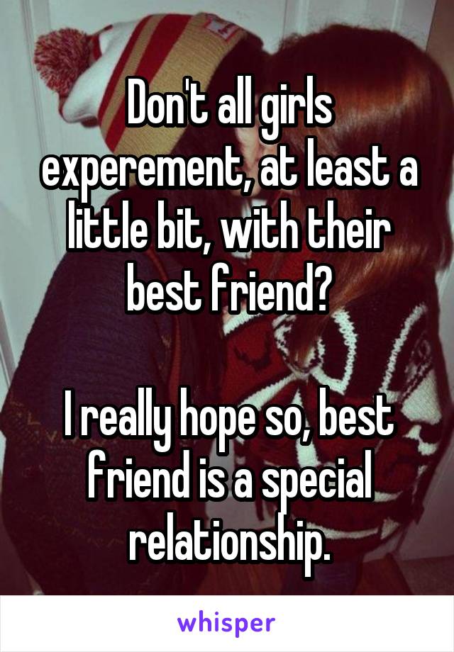 Don't all girls experement, at least a little bit, with their best friend?

I really hope so, best friend is a special relationship.