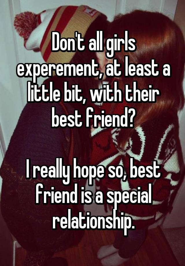 Don't all girls experement, at least a little bit, with their best friend?

I really hope so, best friend is a special relationship.