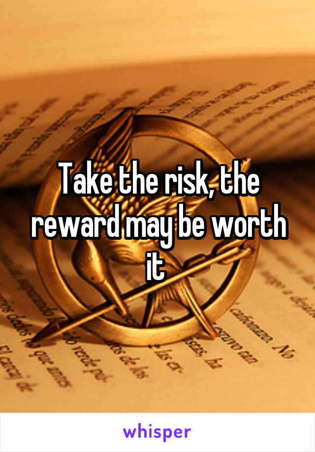 Take the risk, the reward may be worth it 