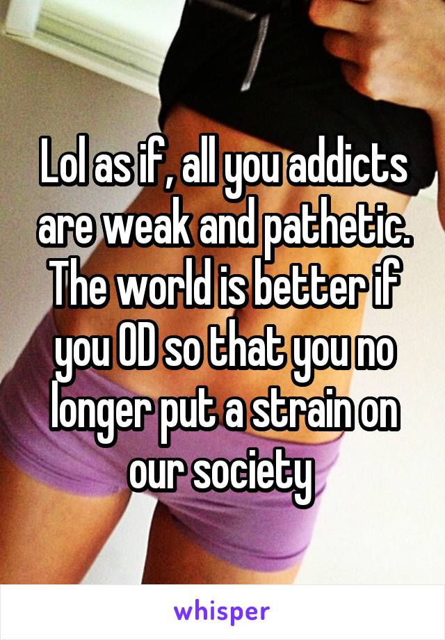 Lol as if, all you addicts are weak and pathetic. The world is better if you OD so that you no longer put a strain on our society 