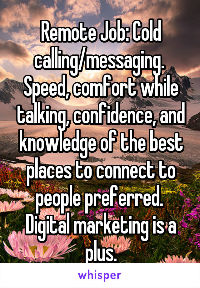 Remote Job: Cold calling/messaging.  Speed, comfort while talking, confidence, and knowledge of the best places to connect to people preferred.  Digital marketing is a plus.