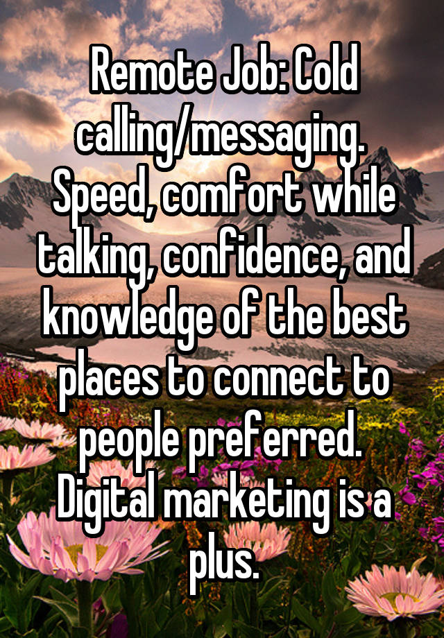 Remote Job: Cold calling/messaging.  Speed, comfort while talking, confidence, and knowledge of the best places to connect to people preferred.  Digital marketing is a plus.